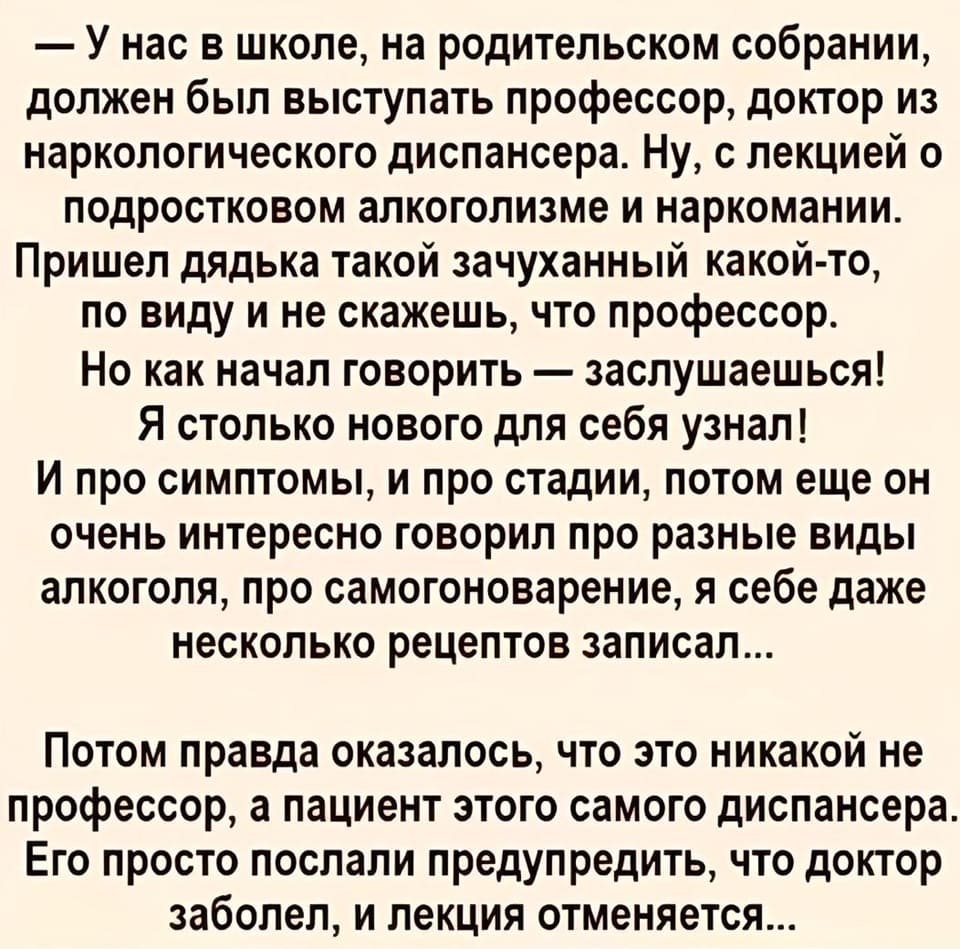 — У нас в школе, на родительском собрании, должен был выступать профессор, доктор из наркологического диспансера. Ну, с лекцией о подростковом алкоголизме и наркомании. Пришёл дядька такой зачуханный какой-то, по виду и не скажешь, что профессор. Но как начал говорить — заслушаешься! Я столько нового для себя узнал! И про симптомы, и про стадии, потом еще он очень интересно говорил про разные виды алкоголя, про самогоноварение, я себе даже несколько рецептов записал... Потом правда оказалось, что это никакой не профессор, а пациент этого самого диспансера. Его просто послали предупредить, что доктор заболел, и лекция отменяется...