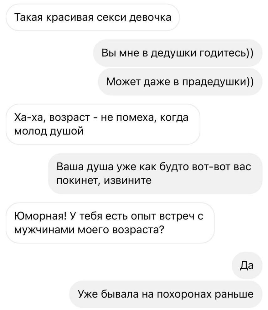 – Такая красивая секси девочка.
–Вы мне в дедушки годитесь)) Может даже в прадедушки))
– Ха-ха, возраст — не помеха, когда молод душой.
– Ваша душа уже как будто вот-вот вас покинет, извините.
– Юморная! У тебя есть опыт встреч с мужчинами моего возраста?
– Уже бывала на похоронах раньше.