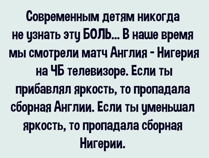 Современным детям никогда не узнать эту БОЛЬ... В наше время мы смотрели матч Англия – Нигерия на ЧБ телевизоре. Если ты прибавлял яркость, то пропадала сборная Англии. Если ты уменьшал яркость, то пропадала сборная Нигерии.