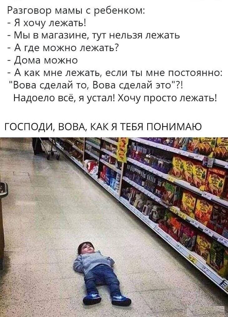 Разговор мамы с ребенком в магазине:
– Я хочу лежать здесь!
– Мы в магазине, тут нельзя лежать здесь.
– А где можно лежать?
– Дома можно лежать.
– А как мне лежать, если ты мне постоянно говоришь: «Вова сделай то, Вова сделай это»?! Надоело всё, я устал! Хочу просто лежать! ГОСПОДИ, ВОВА, КАК ЖЕ Я ТЕБЯ ПОНИМАЮ!