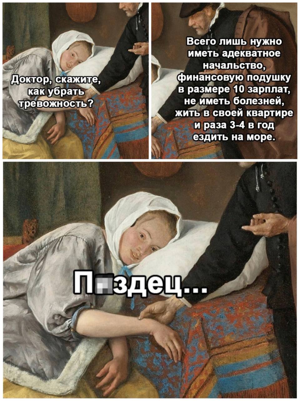 – Доктор, скажите, как убрать тревожность?
– Всего лишь нужно иметь адекватное начальство, финансовую подушку в размере 10 зарплат, не иметь болезней, жить в своей квартире и раза 3-4 в год ездить на море.
– Пздец..