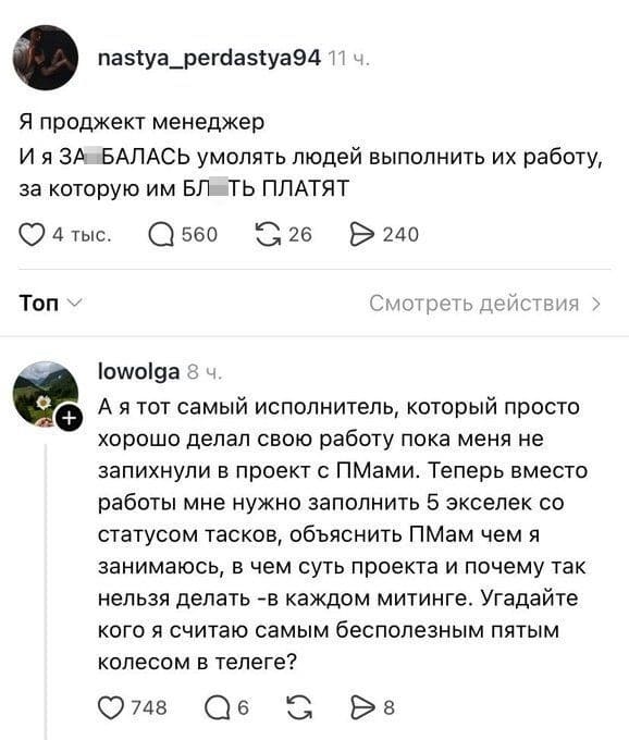 – Я проджект менеджер И я ЗА*БАЛАСЬ умолять людей выполнить их работу, за которую им БЛ*ТЬ ПЛАТЯТ!
– А я тот самый исполнитель, который просто хорошо делал свою работу пока меня не запихнули в проект с ПМами. Теперь вместо работы мне нужно заполнить 5 экселек со статусом тасков, объяснить ПМам чем я занимаюсь, в чем суть проекта и почему так нельзя делать — в каждом митинге. Угадайте кого я считаю самым бесполезным пятым колесом в телеге?