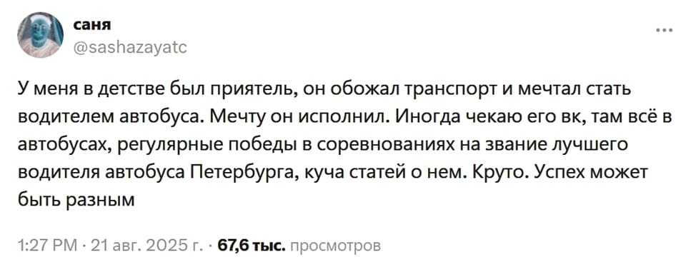 У меня в детстве был приятель, он обожал транспорт и мечтал стать водителем автобуса. Мечту он исполнил. Иногда чекаю его вк, там всё в автобусах, регулярные победы в соревнованиях на звание лучшего водителя автобуса Петербурга, куча статей о нем. Круто. Успех может быть разным.