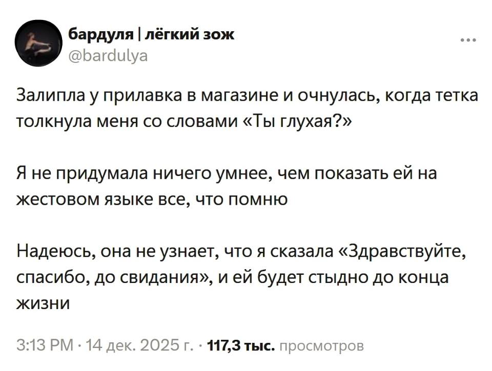 Залипла у прилавка в магазине и очнулась, когда тетка толкнула меня со словами «Ты ГЛУХАЯ?».
Я не придумала ничего умнее, чем показать ей на жестовом языке все, что помню.
Надеюсь, она не узнает, что я сказала «Здравствуйте, спасибо, до свидания», и ей будет стыдно до конца жизни.