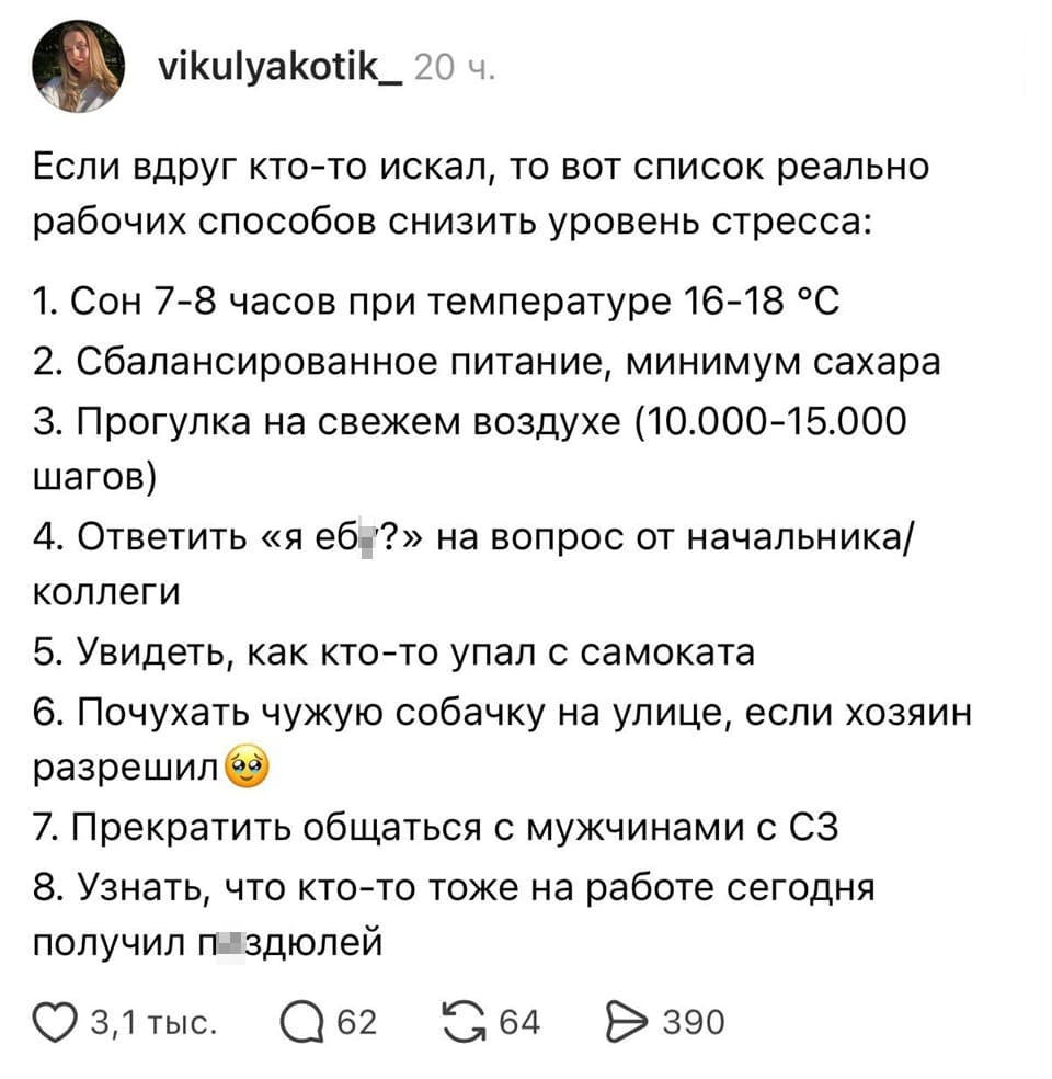 Если вдруг кто-то искал, то вот список реально рабочих способов снизить уровень стресса:
1. Сон 7-8 часов при температуре 16-18 градусов
2. Сбалансированное питание, минимум сахара
З. Прогулка на свежем воздухе (10.000-15.000 шагов)
4. Ответить «я еб*?» на вопрос от начальника или коллеги
5. Увидеть, как кто-то упал с самоката
6. Почухать чужую собачку на улице, если хозяин разрешил
7. Прекратить общаться с мужчинами с СЗ
8. Узнать, что кто-то тоже на работе сегодня получил п**дюлей