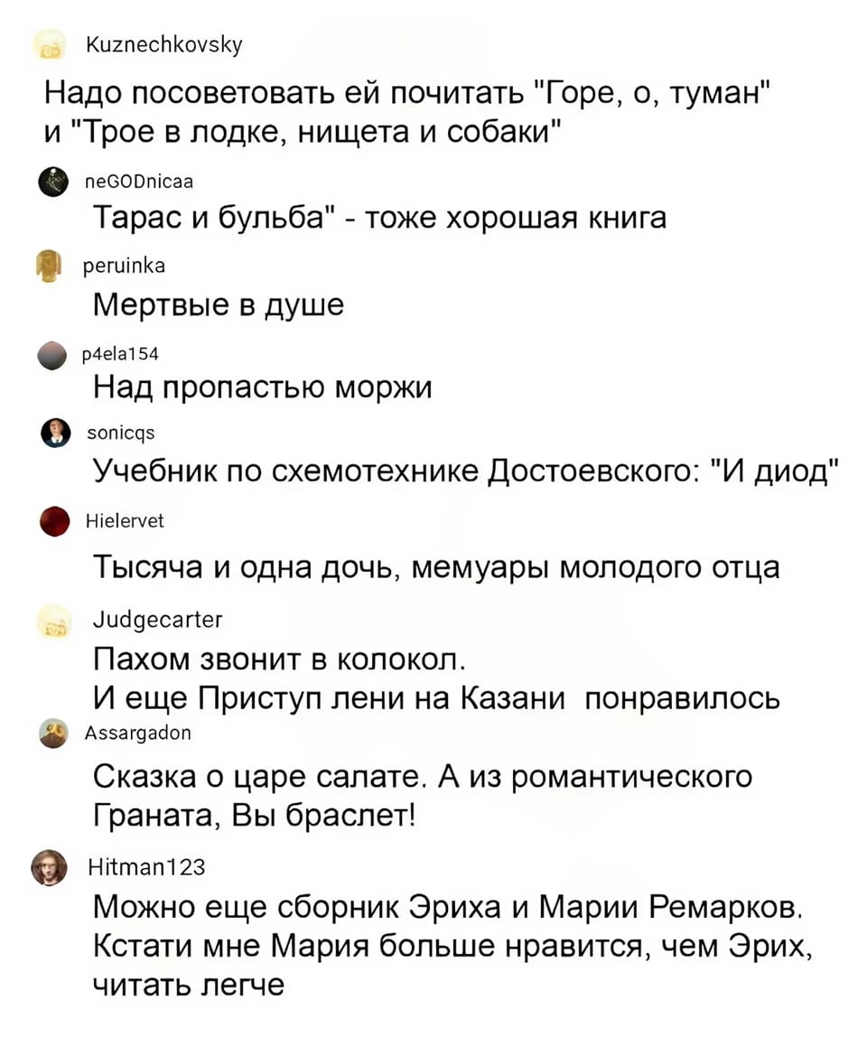– Надо посоветовать ей почитать «Горе, о, туман» и «Трое в лодке, нищета и собаки».
– «Тарас и бульба» — тоже хорошая книга.
– «Мёртвые в душе».
– «Над пропастью моржи».
– Учебник по схемотехнике достоевского: «И диод».
– «Тысяча и одна дочь», мемуары молодого отца.
– «Пахом звонит в колокол». И ещё «Приступ лени на Казани» понравилось.
– «Сказка о царе салате». А из романтического «Граната, Вы браслет!».
– Можно еще сборник Эриха и Марии Ремарков. Кстати мне Мария больше нравится, чем Эрих, читать легче.