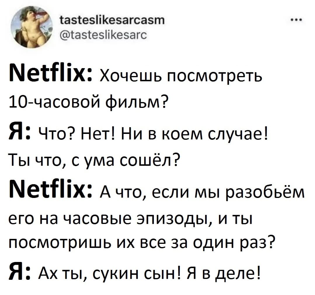 NetfIix: Хочешь посмотреть 10-часовой фильм?
Я: Что? Нет! Ни в коем случае! Ты что, с ума сошёл?
NetfIix: А что, если мы разобьём его на часовые эпизоды, и ты посмотришь их все за один раз?
Я: Ах ты, сукин сын! Я в деле!