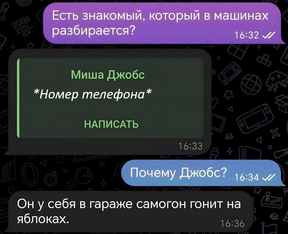 – Есть знакомый, который в машинах разбирается?
– Контакт: Миша Джобс *Номер телефона*
– Почему Джобс?
– Он у себя в гараже самогон гонит на яблоках.