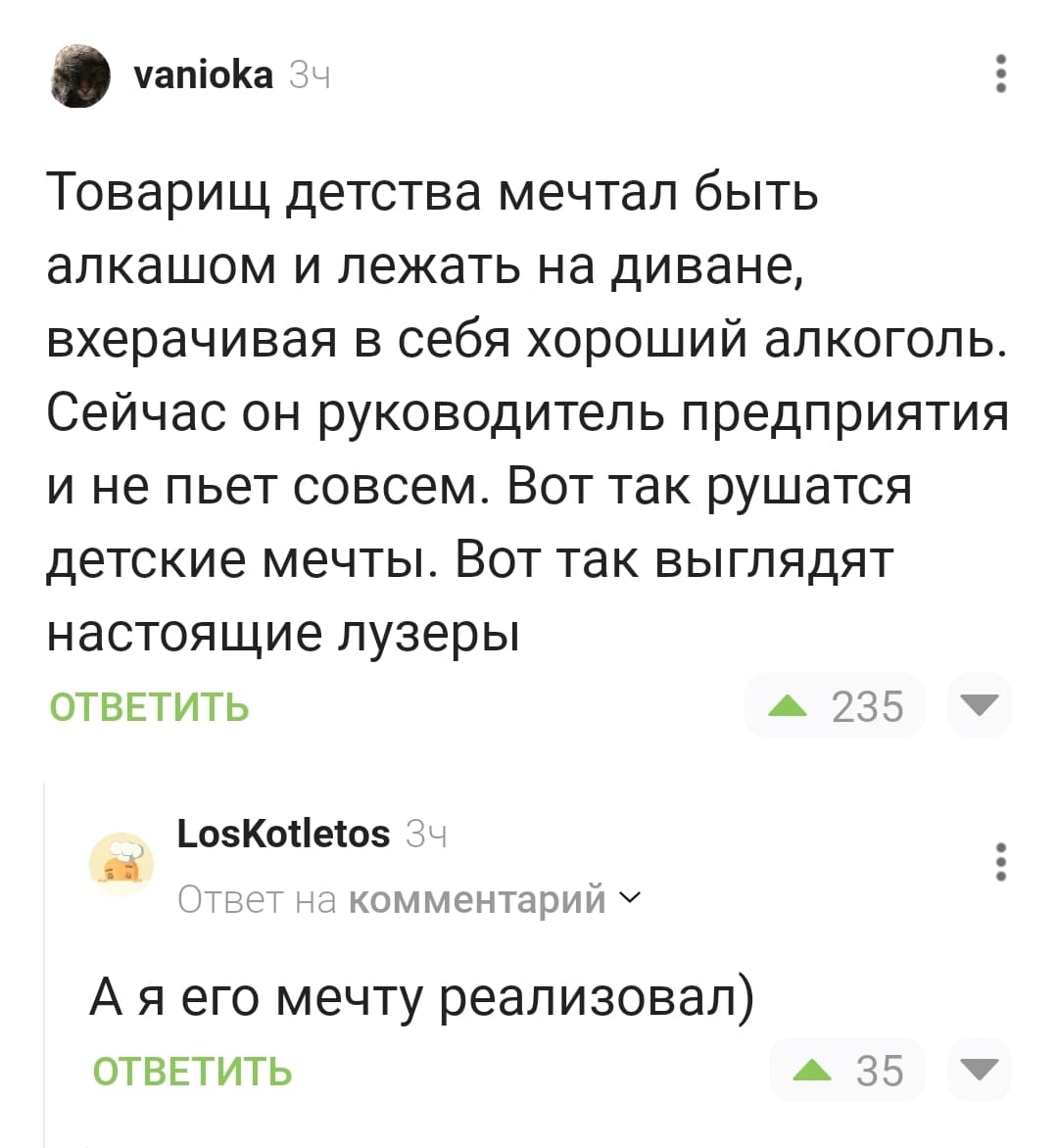 – Товарищ детства мечтал быть алкашом и лежать на диване, вхерачивая в себя хороший алкоголь. Сейчас он руководитель предприятия и не пьет совсем. Вот так рушатся детские мечты. Вот так выглядят настоящие лузеры.
– А я его мечту реализовал)