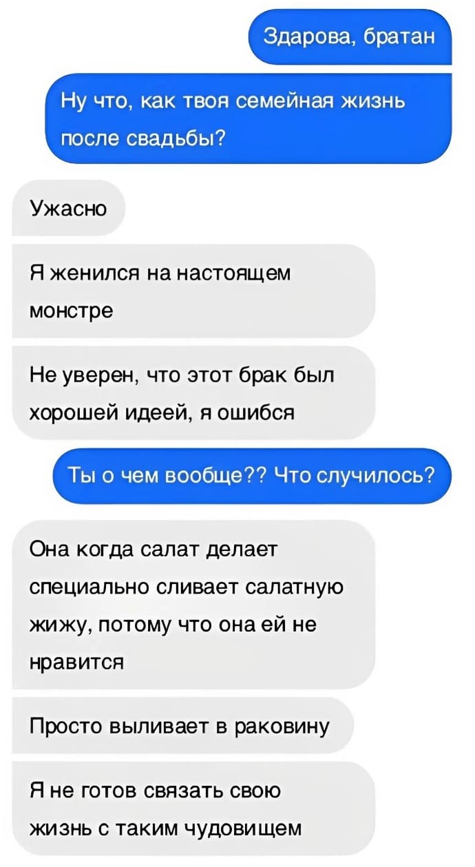 – Здарова, братан. Ну что, как твоя семейная жизнь после свадьбы?
– Ужасно. Я женился на настоящем монстре. Не уверен, что этот брак был хорошей идеей, я ошибся.
– Ты о чем вообще? Что случилось?
– Она когда салат делает специально сливает салатную жижу, потому что она ей не нравится. Просто выливает в раковину. Я не готов связать свою жизнь с таким чудовищем.