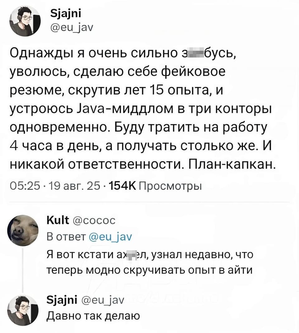– Однажды я очень сильно за*бусь, уволюсь, сделаю себе фейковое резюме, скрутив лет 15 опыта, и устроюсь в три конторы одновременно. Буду тратить на работу 4 часа в день, а получать столько же. И никакой ответственности. План-капкан.
– Я вот кстати ах*ел, узнал недавно, что теперь модно скручивать опыт в айти.
– Давно так делаю.