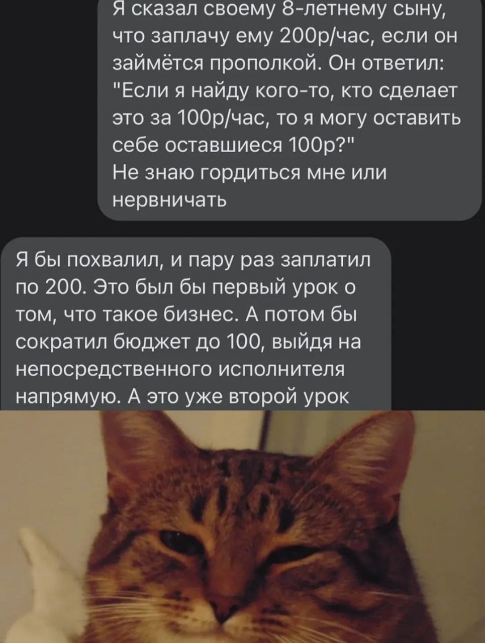 – Я сказал своему 8-летнему сыну, что заплачу ему 200р/час, если он займётся прополкой. Он ответил: «Если я найду кого-то, кто сделает это за 100р/час, то я могу оставить себе оставшиеся 100р?». Не знаю гордиться мне или нервничать.
– Я бы похвалил, и пару раз заплатил по 200. Это был бы первый урок о том, что такое бизнес. А потом бы сократил бюджет до 100, выйдя на непосредственного исполнителя напрямую. А это уже второй урок.