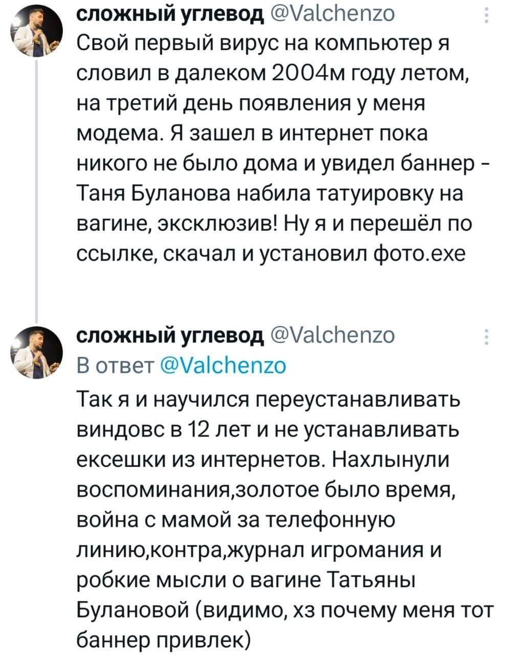Свой первый вирус на компьютер я словил в далеком 2004м году летом, на третий день появления у меня модема. Я зашёл в интернет пока никого не было дома и увидел баннер Таня Буланова набила татуировку на вагине, эксклюзив! Ну я и перешёл по ссылке, скачал и установил фото.ехе. Так я и научился переустанавливать виндовс в 12 лет и не устанавливать ексешки из интернетов. Нахлынули воспоминания, золотое было время, война с мамой за телефонную линию, контра, журнал игромания и робкие мысли о вагине Татьяны Булановой (видимо, хз почему меня тот баннер привлек).