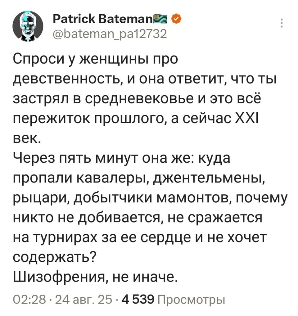 Спроси у женщины про девственность, и она ответит, что ты застрял в средневековье и это всё пережиток прошлого, а сейчас XXI век.
Через пять минут она же: куда пропали кавалеры, джентльмены, рыцари, добытчики мамонтов, почему никто не добивается, не сражается на турнирах за ее сердце и не хочет содержать?
Шизофрения, не иначе.