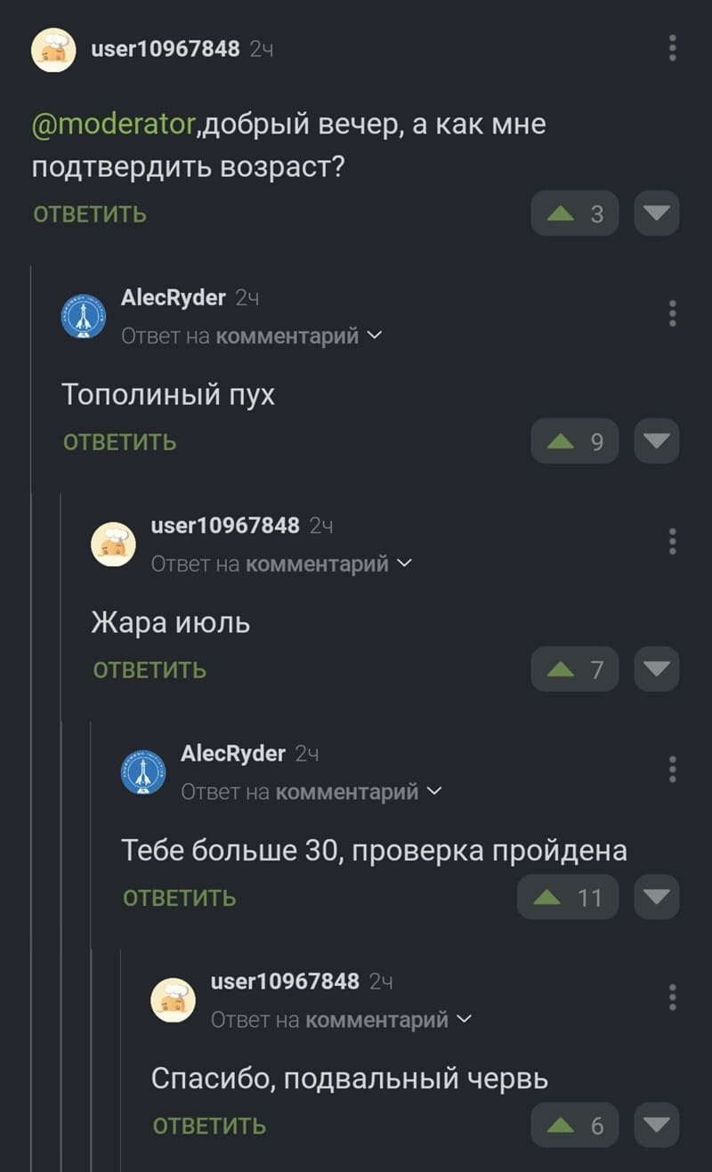 – Добрый вечер, а как мне подтвердить возраст?
– Тополиный пух...
– Жара июль.
– Тебе больше 30, проверка пройдена.
– Спасибо, подвальный червь.