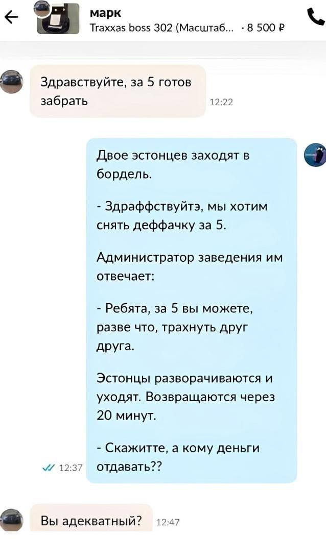 – Здравствуйте, за 5 готов забрать.

Двое эстонцев заходят в бордель.
— Здраффствуйтэ, мы хотим снять деффачку за 5.
Администратор заведения им отвечает:
— Ребята, за 5 вы можете, разве что, трахнуть друг друга.
Эстонцы разворачиваются и уходят. Возвращаются через 20 минут.
— Скажитте, а кому деньги отдавать??

– Вы адекватный?