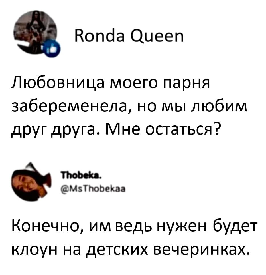 – Любовница моего парня забеременела, но мы любим друг друга. Мне остаться?
– Конечно, им ведь нужен будет клоун на детских вечеринках.