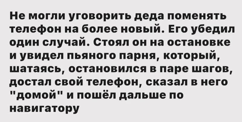 Не могли уговорить деда поменять телефон на более новый. Его убедил один случай. стоял он на остановке и увидел пьяного парня, который, шатаясь, остановился в паре шагов, достал свой телефон, сказал в него «Домой» и пошёл дальше по навигатору.