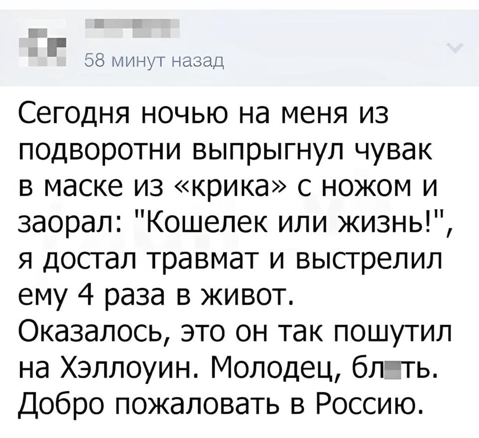 Этой ночью на меня из подворотни выпрыгнул чувак в маске из «Крика» с ножом в руках и заорал: «Кошелёк или жизнь!», я достал травмат и дважды выстрелил в него. Оказалось, это он так пошутил на Хэллоуин. Молодец, бл*ть. Добро пожаловать в Россию.
