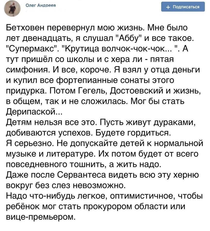 Бетховен перевернул мою жизнь. Мне было лет двенадцать, я слушал «Аббу» и всё такое. «Супермакс». «Крутица волчок-чок-чок...». А тут пришёл со школы и с хера ли – пятая симфония. И всё, короче. Я взял у отца деньги и купил все фортепианные сонаты этого придурка. Потом Гегель, Достоевский и жизнь, в общем, так и не сложилась. Мог бы стать Дерипаской...
Детям нельзя всё это. Пусть живут дураками, добиваются успехов. Будете гордиться. Я серьёзно. Не допускайте детей к нормальной музыке и литературе. Их потом будет от всего повседневного тошнить, а жить надо.
Даже после Сервантеса видеть всю эту херню вокруг без слёз невозможно.
Надо что-нибудь лёгкое, оптимистичное, чтобы ребёнок мог стать прокурором области или вице-премьером.