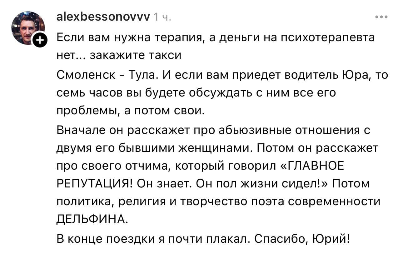 Если вам нужна терапия, а деньги на психотерапевта нет... закажите такси Смоленск – Тула. И если вам приедет водитель Юра, то семь часов вы будете обсуждать с ним все его проблемы, а потом свои.
Вначале он расскажет про абъюзивные отношения с двумя его бывшими женщинами. Потом он расскажет про своего отчима, который говорил «ГЛАВНОЕ РЕПУТАЦИЯ! Он знает. Он пол жизни сидел!» Потом политика, религия и творчество поэта современности Дельфина.
В конце поездки я почти плакал. Спасибо, Юрий!