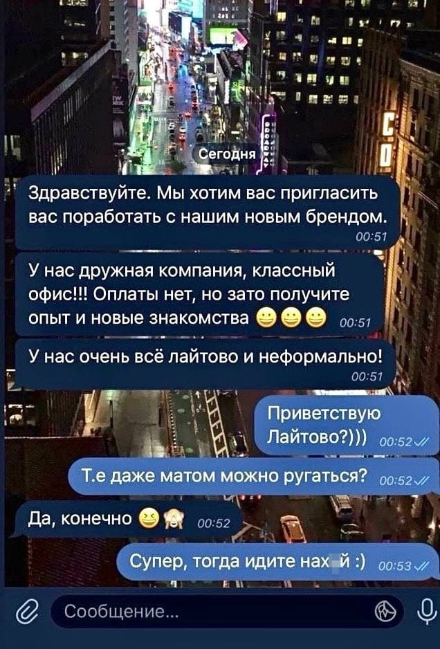 – Здравствуйте. Мы хотим вас пригласить вас поработать с нашим новым брендом. У нас дружная компания, классный офис!!! Оплаты нет, но зато получите опыт и новые знакомства. У нас очень всё лайтово и неформально!
– Приветствую. Лайтово?))) Т.е даже матом можно ругаться?
– Да, конечно.
– Супер, тогда идите нах*й)