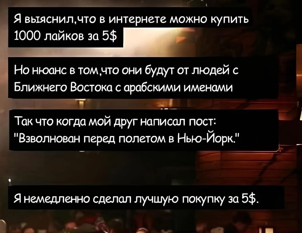 Я выяснил, что в интернете можно купить 1000 лайков за 5$
Но нюанс в том, что они будут от людей с Ближнего Востока с арабскими именами.
Так что когда мой друг написал пост: «Взволнован перед полетом в Нью-Йорк.»
Я немедленно сделал лучшую покупку за 5$.