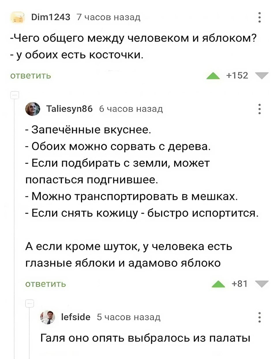 – Что общего между человеком и яблоком?
– У обоих есть косточки.

– Запечённые вкуснее.
– Обоих можно сорвать с дерева.
– Если подбирать с земли, может попасться подгнившее.
– Можно транспортировать в мешках.
– Если снять кожицу - быстро испортится.
А если кроме шуток, у человека есть глазные яблоки и адамово яблоко.

– Галя, оно опять выбралось из палаты!