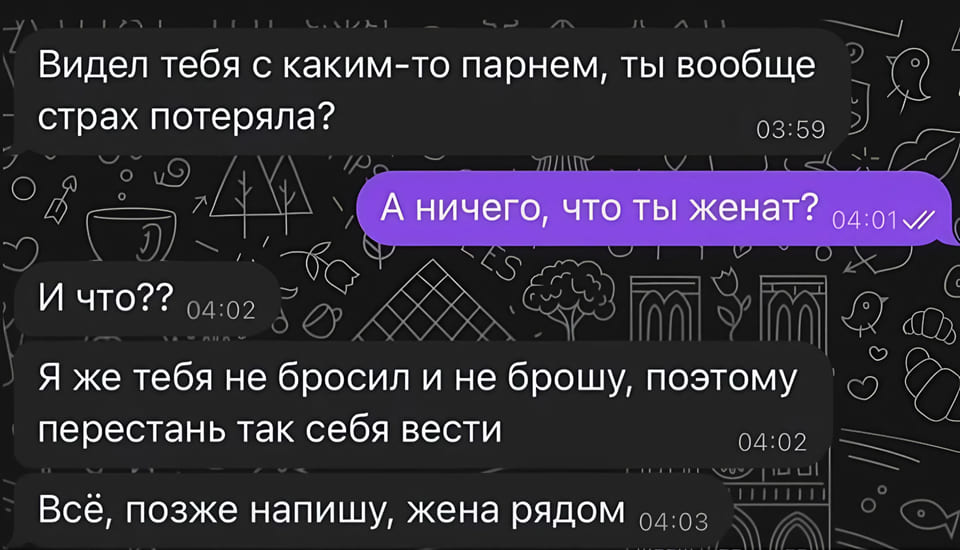 – Видел тебя с каким-то парнем, ты вообще страх потеряла?
– А ничего, что ты женат?
– И что?? Я же тебя не бросил и не брошу, поэтому перестань так себя вести всё, позже напишу, жена рядом.