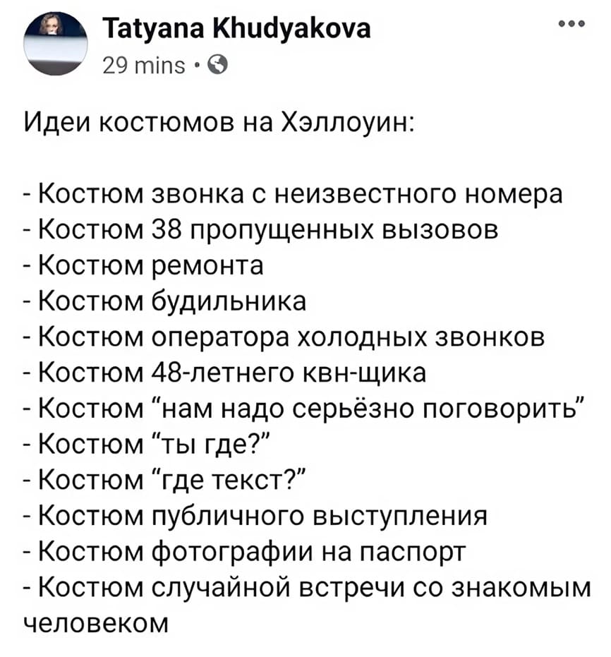 Идеи костюмов на Хэллоуин:
– Костюм звонка с неизвестного номера
– Костюм 38 пропущенных вызовов
– Костюм ремонта
– Костюм будильника
– Костюм оператора холодных звонков
– Костюм 48-летнего квн-щика
– Костюм ”нам надо серьёзно поговорить”
– Костюм ”ты где?”
– Костюм ”где текст?”
– Костюм публичного выступления
– Костюм фотографии на паспорт
– Костюм случайной встречи со знакомым человеком