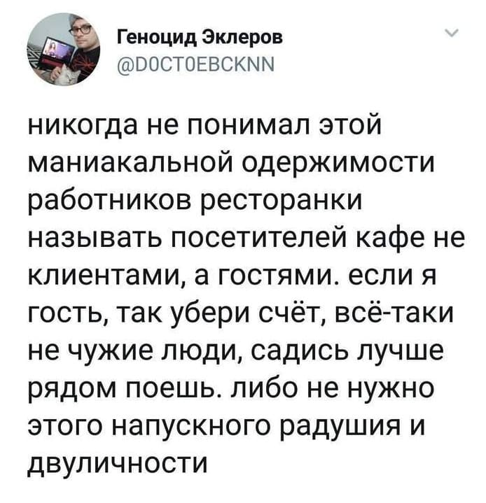 Никогда не понимал этой маниакальной одержимости работников ресторанки называть посетителей кафе не клиентами, а гостями. Если я гость, так убери счёт, всё-таки не чужие люди, садись лучше рядом поешь. Либо не нужно этого напускного радушия и двуличности.
