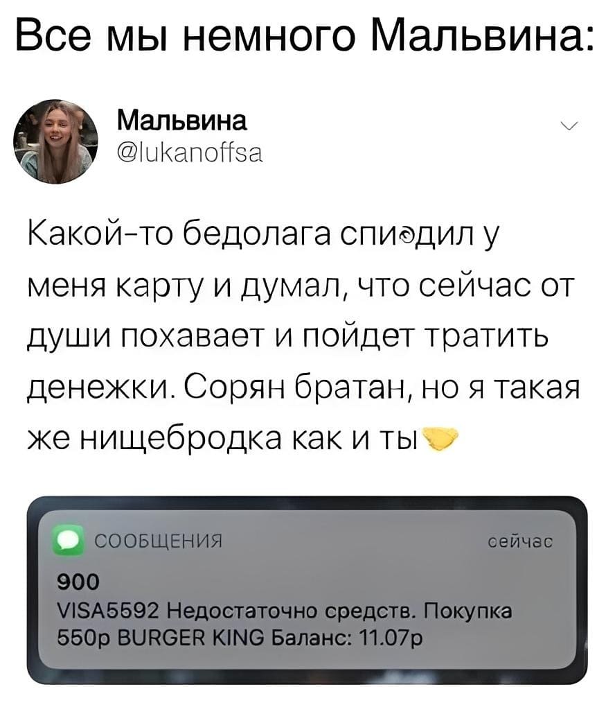 Все мы немного Мальвина:
Мальвина:
– Какой-то бедолага спиодил у меня карту и думал, что сейчас от души похавает и пойдет тратить денежки. Сорян братан, но я такая же нищебродка как и ты.
СООБЩЕНИЯ:
900 сейчас
VlSA5592 Недостаточно средств. Покупка 550р BURGER klNG Баланс: 11.07р