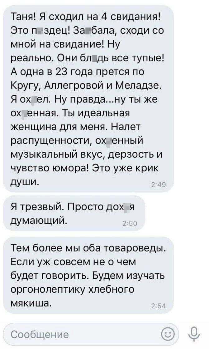 – Таня! Я сходил на 4 свидания! Это п*здец! За*бала, сходи со мной на свидание! Ну реально. Они бл*дь все тупые! А одна в 23 года прется по Кругу, Аллегровой и Меладзе. Я ох*ел. Ну правда... ну ты же ох*енная. Ты идеальная женщина для меня. Налет распущенности, ох*енный музыкальный вкус, дерзость и чувство юмора! Это уже крик души. Я трезвый. Просто дох*я думающий. Тем более мы оба товароведы. Если уж совсем не о чем будет говорить. Будем изучать оргонолептику хлебного мякиша.