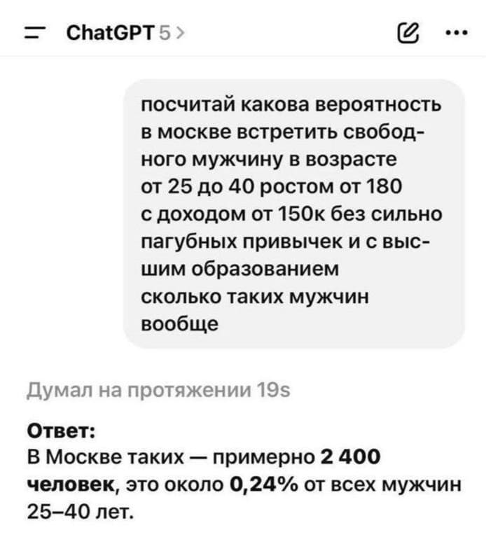 – ChatGPT 5, посчитай какова вероятность в Москве встретить свободного мужчину в возрасте от 25 до 40 ростом от 180 с доходом от 150к без сильно пагубных привычек и с высшим образованием, сколько таких мужчин вообще?
Ответ ChatGPT 5:
– В Москве таких — примерно 2 400 человек, это около 0,240/0 от всех мужчин 25—40 лет.