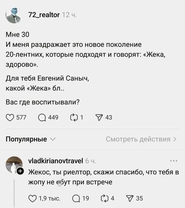 – Мне 30 И меня раздражает это новое поколение 20-лентних, которые подходят и говорят: «Жека, здорово». Для тебя Евгений Саныч, какой «Жека» бл.. Вас где воспитывали?
– Жекос, ты риелтор, скажи спасибо, что тебя в жопу не е6*т при встрече.
