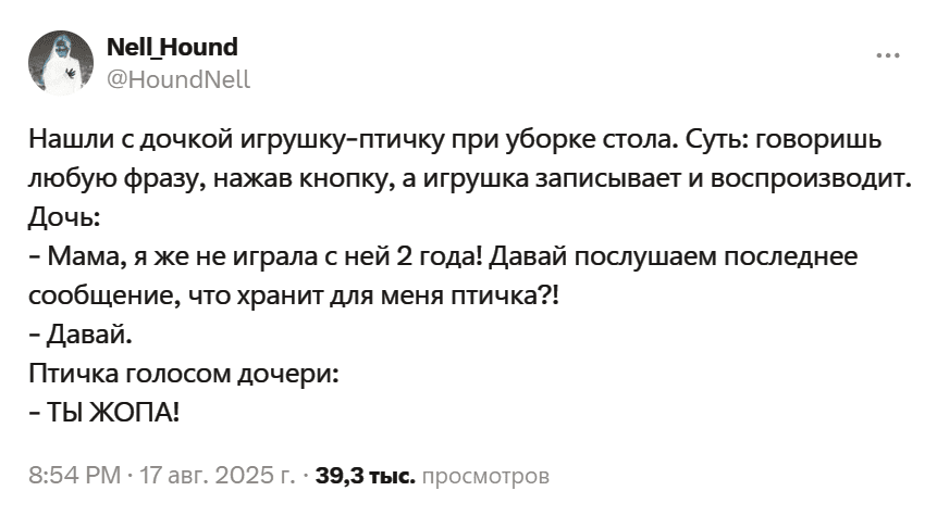Нашли с дочкой игрушку-птичку при уборке стола. Суть: говоришь любую фразу, нажав кнопку, а игрушка записывает и воспроизводит.
Дочь:
– Мама, я же не играла с ней 2 года! Давай послушаем последнее сообщение, что хранит для меня птичка?!
– Давай.
Птичка голосом дочери:
– ТЫ ЖОПА!