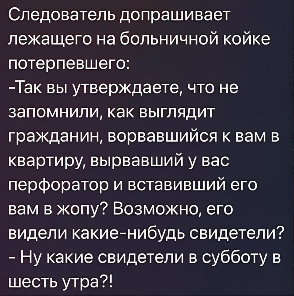 Следователь допрашивает лежащего на больничной койке потерпевшего:
— Так вы утверждаете, что не запомнили, как выглядит гражданин, ворвавшийся к вам в квартиру, вырвавший у вас перфоратор и вставивший его вам в жопу? Возможно, его видели какие-нибудь свидетели?
— Ну какие свидетели в субботу в шесть утра?!