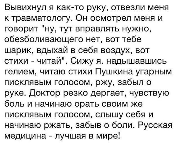 Вывихнул я как-то руку, отвезли меня к травматологу. Он осмотрел меня и говорит пну, тут вправлять нужно, обезболивающего нет, вот тебе шарик, вдыхай в себя воздух, вот стихи – читай. Сижу я. надышавшись гелием, читаю стихи Пушкина угарным писклявым голосом, ржу, забыл о руке. Доктор резко дергает, чувствую боль и начинаю орать своим же писклявым голосом, слышу себя и начинаю ржать, забыв о боли. Русская медицина — лучшая в мире!