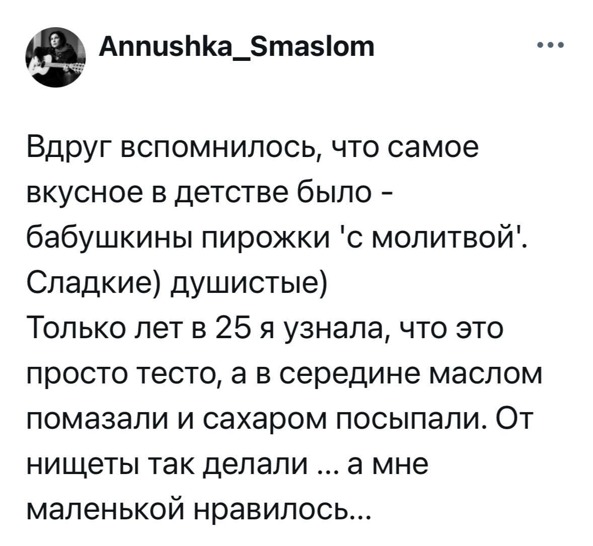 Вдруг вспомнилось, что самое вкусное в детстве было — бабушкины пирожки «с молитвой». Сладкие) душистые) Только лет в 25 я узнала, что это просто тесто, а в середине маслом помазали и сахаром посыпали. От нищеты так делали ... а мне маленькой нравилось...