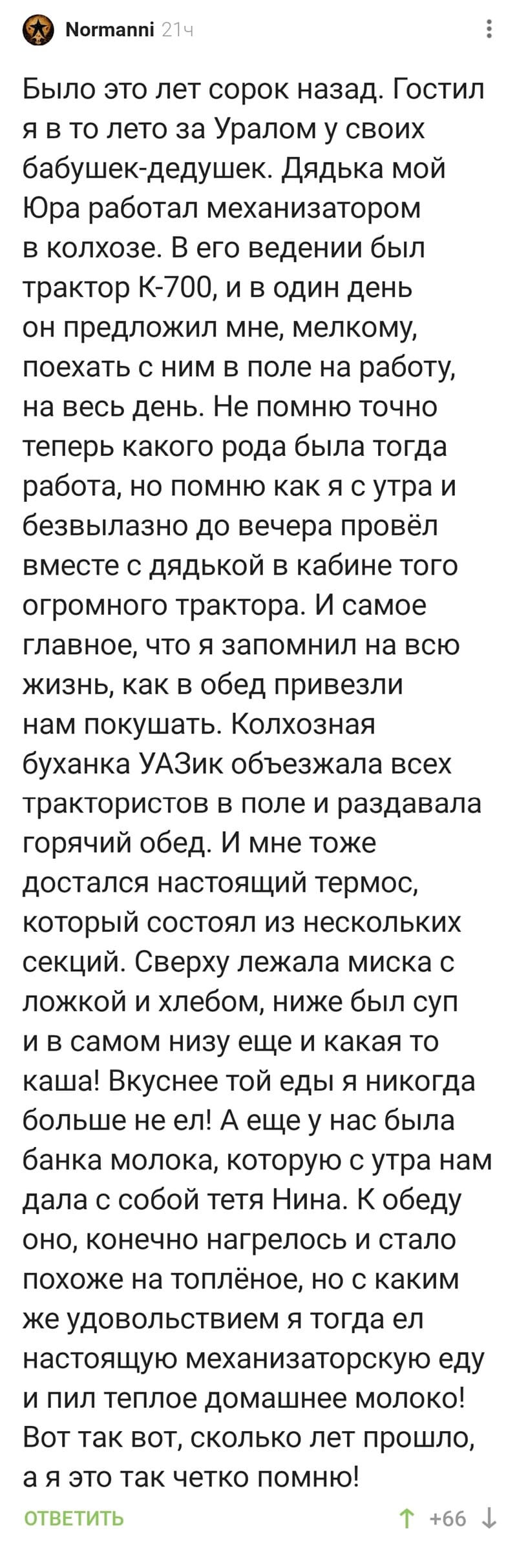 Было это лет сорок назад. Гостил я в то лето за Уралом у своих бабушек-дедушек. дядька мой Юра работал механизатором в колхозе. В его ведении был трактор К-700. и в один день он предложил мне, мелкому, поехать с ним в поле на работу, на весь день. Не помню точно теперь какого рода была тогда работа, но помню как я с утра и безвылазно до вечера провёл вместе с дядькой в кабине того огромного трактора. И самое главное, что я запомнил на всю жизнь, как в обед привезли нам покушать. Колхозная буханка УАЗик объезжала всех трактористов в поле и раздавала горячий обед. И мне тоже достался настоящий термос, который состоял из нескольких секций. Сверху лежала миска с ложкой и хлебом, ниже был суп и в самом низу еще и какая то каша! Вкуснее той еды я никогда больше не ел! А еще у нас была банка молока. которую с утра нам дала с собой тетя Нина. К обеду оно, конечно нагрелось и стало похоже на топлёное, но с каким же удовольствием я тогда ел настоящую механизаторскую еду и пил теплое домашнее молоко! Вот так вот, сколько лет прошло, а я это так четко помню!
