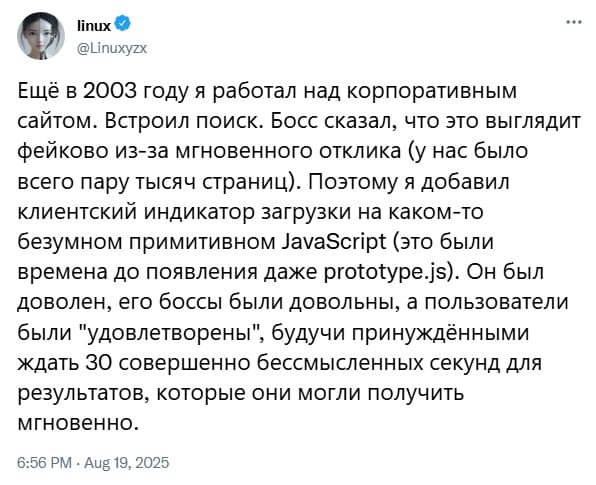 Ещё в 2003 году я работал над корпоративным сайтом. Встроил поиск. Босс сказал, что это выглядит фейково из-за мгновенного отклика (у нас было всего пару тысяч страниц). Поэтому я добавил клиентский индикатор загрузки на каком-то безумном примитивном JavaScript (это были времена до появления даже prototype.js). Он был доволен, его боссы были довольны, а пользователи были «удовлетворены», будучи принуждёнными ждать 30 совершенно бессмысленных секунд для результатов, которые они могли получить мгновенно.