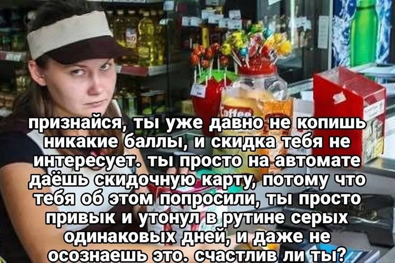 Признайся, ты уже давно не копишь никакие баллы, и скидка тебя не интересует. Ты просто на автомате даёшь скидочную карту, потому что тебя об этом попросили, ты просто привык и утонул в рутине серых одинаковых дней, и даже не осознаёшь этого. Счастлив ли ты?