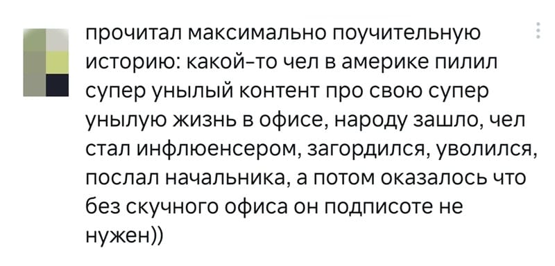 Прочитал максимально поучительную историю: какой-то чел в Америке пилил супер унылый контент про свою супер унылую жизнь в офисе, народу зашло, чел стал инфлюенсером, загордился, уволился, послал начальника, а потом оказалось что без скучного офиса он подписоте не нужен))