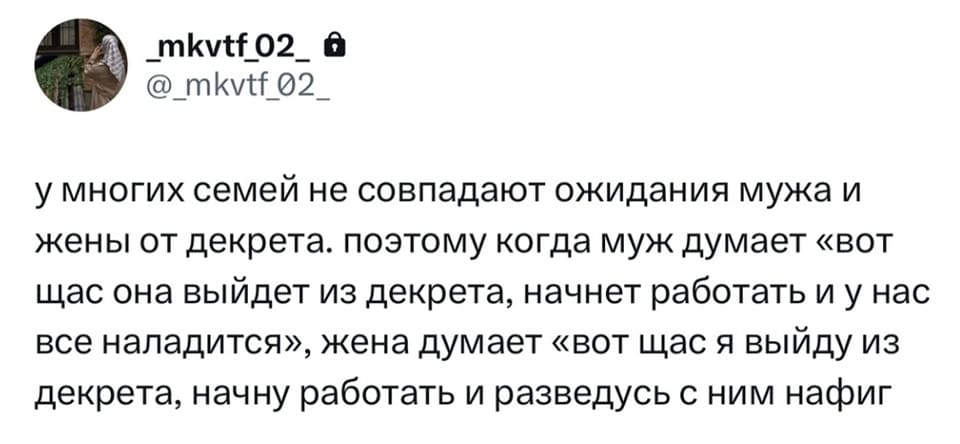 У многих семей не совпадают ожидания мужа и жены от декрета. поэтому когда муж думает «вот щас она выйдет из декрета, начнёт работать и у нас всё наладится», жена думает «вот щас я выйду из декрета, начну работать и разведусь с ним нафиг».