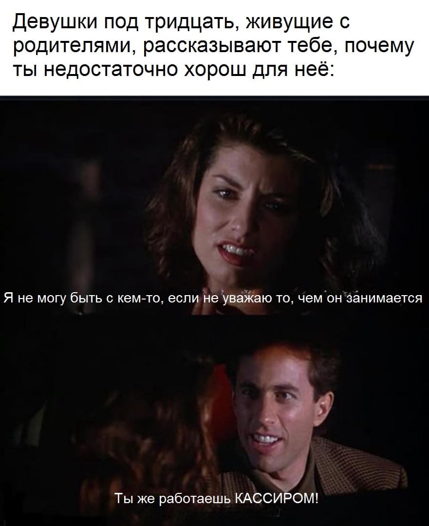 Девушки под тридцать, живущие с родителями, рассказывают тебе, почему ты недостаточно хорош для неё:
– Не могу быть с кем-то, если не уважаю то, чем он занимается.
– Ты же работаешь КАССИРОМ!