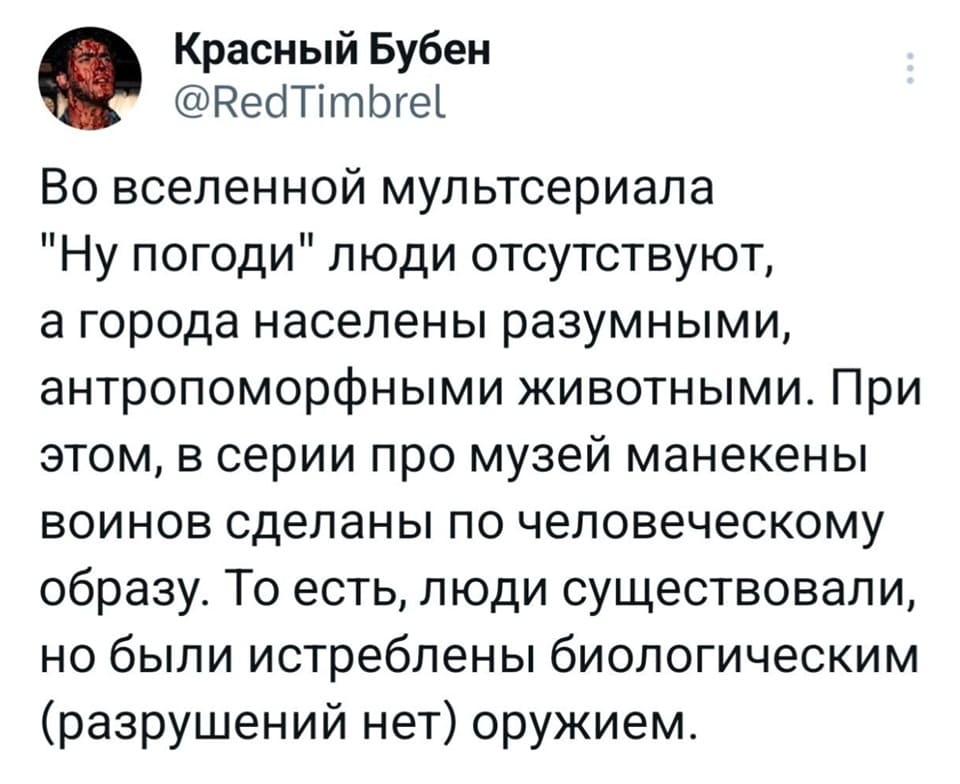 Во вселенной мультсериала «Ну погоди» люди отсутствуют, а города населены разумными, антропоморфными животными. При этом, в серии про музей манекены воинов сделаны по человеческому образу. То есть, люди существовали, но были истреблены биологическим (разрушений нет) оружием.