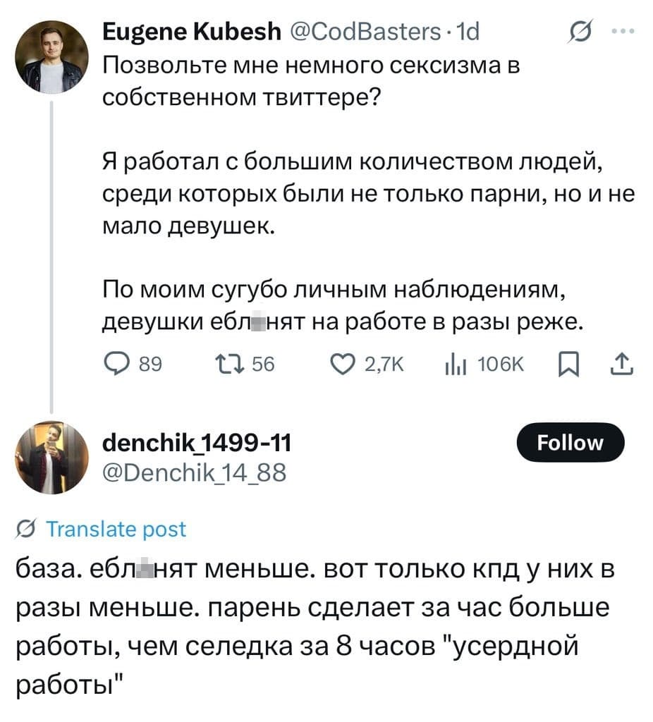 – Позвольте мне немного сексизма в собственном твиттере? Я работал с большим количеством людей, среди которых были не только парни, но и не мало девушек. По моим сугубо личным наблюдениям, девушки ебл*нят на работе в разы реже.
– База. Ебл*нят меньше. Вот только КПД у них в разы меньше. Парень сделает за час больше работы, чем селедка за 8 часов «усердной работы».