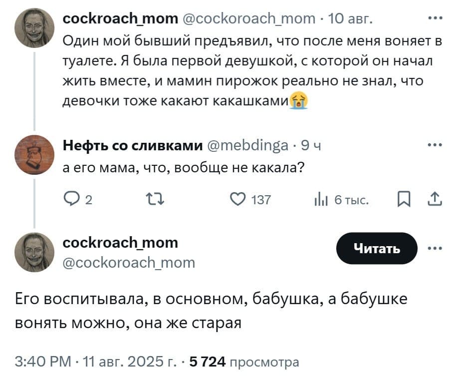 – Один мой бывший предъявил, что после меня воняет в туалете. Я была первой девушкой, с которой он начал жить вместе, и мамин пирожок реально не знал, что девочки тоже какают какашками.
– А его мама, что, вообще не какала?
– Его воспитывала, в основном, бабушка, а бабушке вонять можно, она же старая.