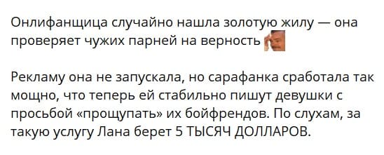 Онлифанщица случайно нашла золотую жилу — она проверяет чужих парней на верность. Рекламу она не запускала, но сарафанка сработала так мощно, что теперь ей стабильно пишут девушки с просьбой «прощупать» их бойфрендов. По слухам, за такую услугу Лана берет 5 ТЫСЯЧ ДОЛЛАРОВ.