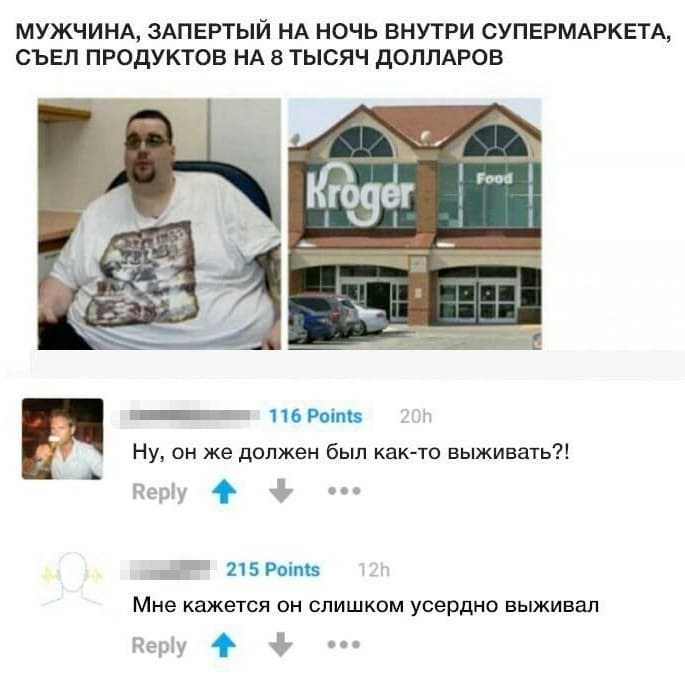 Из новостей: МУЖЧИНА, ЗАПЕРТЫЙ НА НОЧЬ ВНУТРИ СУПЕРМАРКЕТА, СЪЕЛ ПРОДУКТОВ НА 8 ТЫСЯЧ ДОЛЛАРОВ.
– Ну, он же должен был как-то выживать?!
– Мне кажется он слишком усердно выживал.